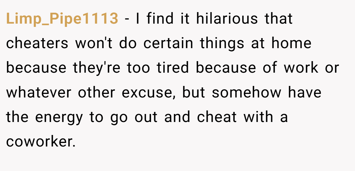 Limp_Pipe1113 − I find it hilarious that cheaters won't do certain things at home because they're too tired because of work or whatever other excuse, but somehow have the energy to go out and cheat with a coworker.