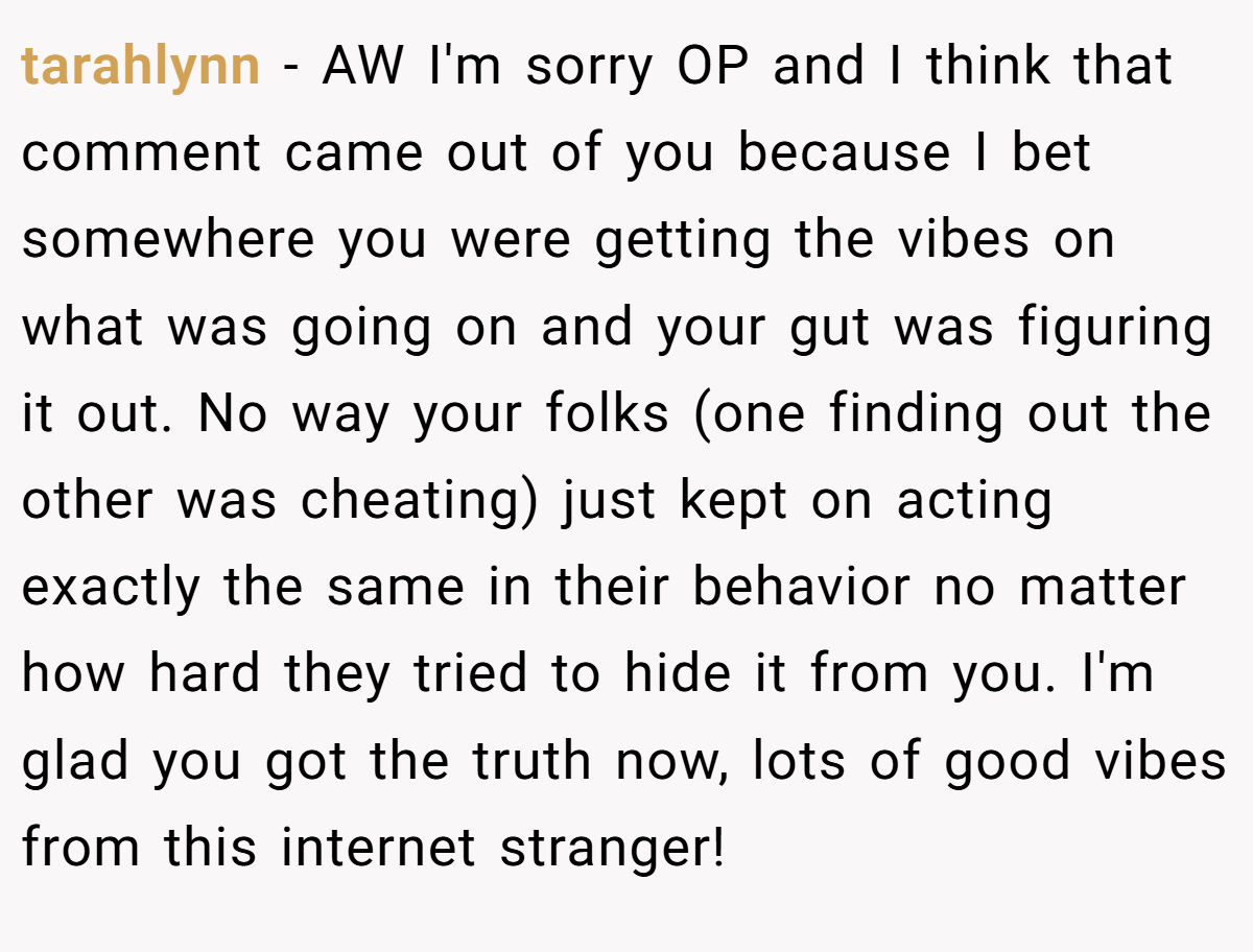 tarahlynn − AW I'm sorry OP and I think that comment came out of you because I bet somewhere you were getting the vibes on what was going on and your gut was figuring it out. No way your folks (one finding out the other was cheating) just kept on acting exactly the same in their behavior no matter how hard they tried to hide it from you. I'm glad you got the truth now, lots of good vibes from this internet stranger!