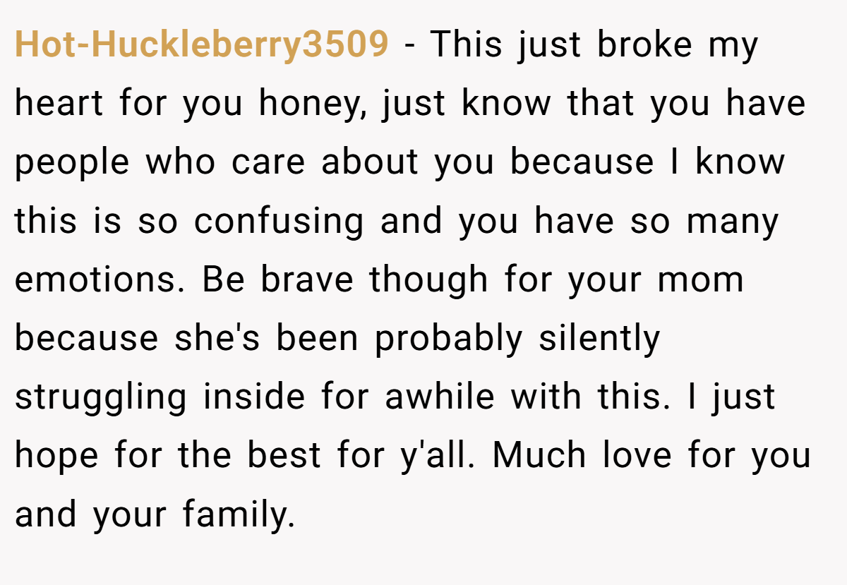 Hot-Huckleberry3509 − This just broke my heart for you honey, just know that you have people who care about you because I know this is so confusing and you have so many emotions. Be brave though for your mom because she's been probably silently struggling inside for awhile with this. I just hope for the best for y'all. Much love for you and your family.