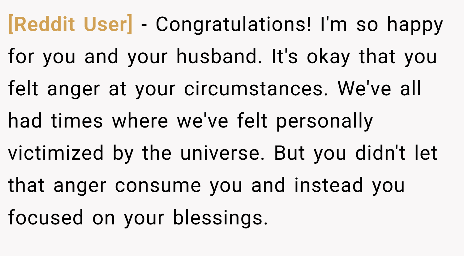 [Reddit User] − Congratulations! I'm so happy for you and your husband. It's okay that you felt anger at your circumstances. We've all had times where we've felt personally victimized by the universe. But you didn't let that anger consume you and instead you focused on your blessings.