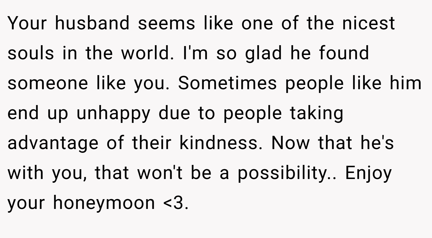 Your husband seems like one of the nicest souls in the world. I'm so glad he found someone like you. Sometimes people like him end up unhappy due to people taking advantage of their kindness. Now that he's with you, that won't be a possibility.. Enjoy your honeymoon <3.