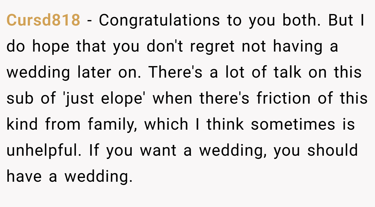 Cursd818 − Congratulations to you both. But I do hope that you don't regret not having a wedding later on. There's a lot of talk on this sub of 'just elope' when there's friction of this kind from family, which I think sometimes is unhelpful. If you want a wedding, you should have a wedding.