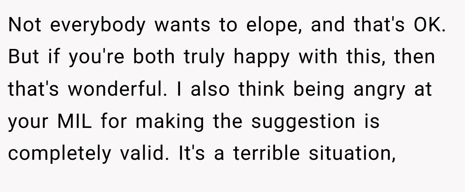 Not everybody wants to elope, and that's OK. But if you're both truly happy with this, then that's wonderful. I also think being angry at your MIL for making the suggestion is completely valid. It's a terrible situation,