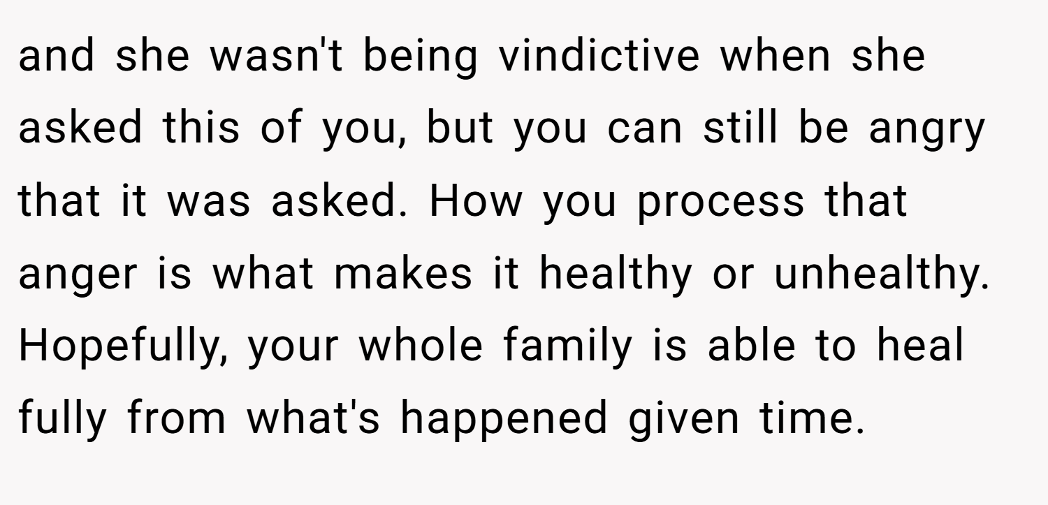 and she wasn't being vindictive when she asked this of you, but you can still be angry that it was asked. How you process that anger is what makes it healthy or unhealthy. Hopefully, your whole family is able to heal fully from what's happened given time.