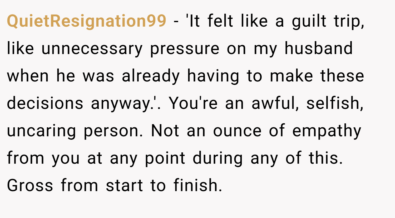 QuietResignation99 − 'It felt like a guilt trip, like unnecessary pressure on my husband when he was already having to make these decisions anyway.'. You're an awful, selfish, uncaring person. Not an ounce of empathy from you at any point during any of this. Gross from start to finish.