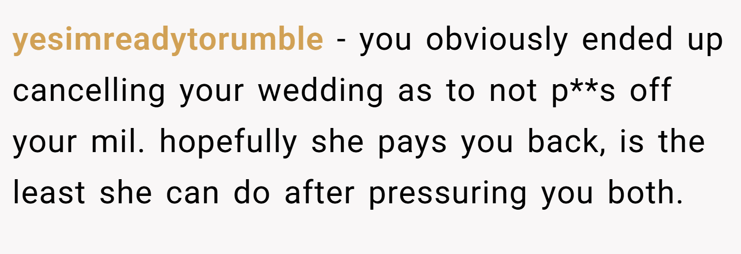 yesimreadytorumble − you obviously ended up cancelling your wedding as to not p**s off your mil. hopefully she pays you back, is the least she can do after pressuring you both.