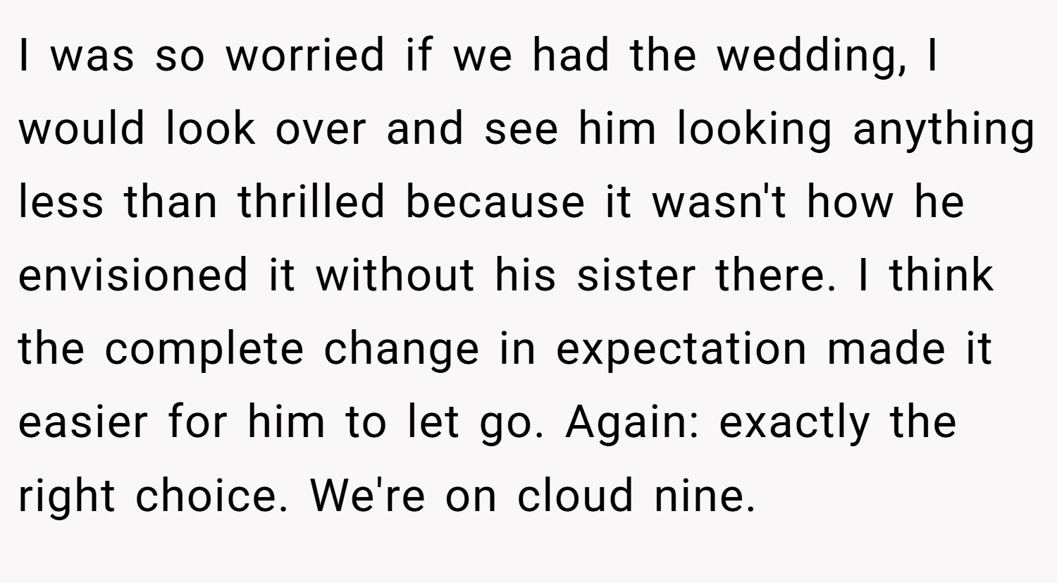 I was so worried if we had the wedding, I would look over and see him looking anything less than thrilled because it wasn't how he envisioned it without his sister there. I think the complete change in expectation made it easier for him to let go. Again: exactly the right choice. We're on cloud nine.