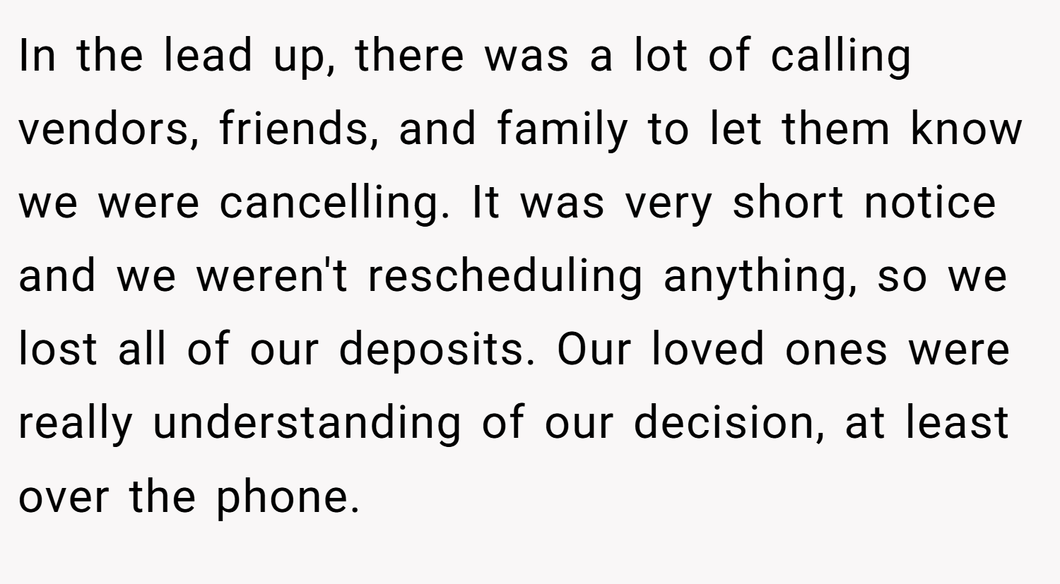 In the lead up, there was a lot of calling vendors, friends, and family to let them know we were cancelling. It was very short notice and we weren't rescheduling anything, so we lost all of our deposits. Our loved ones were really understanding of our decision, at least over the phone.