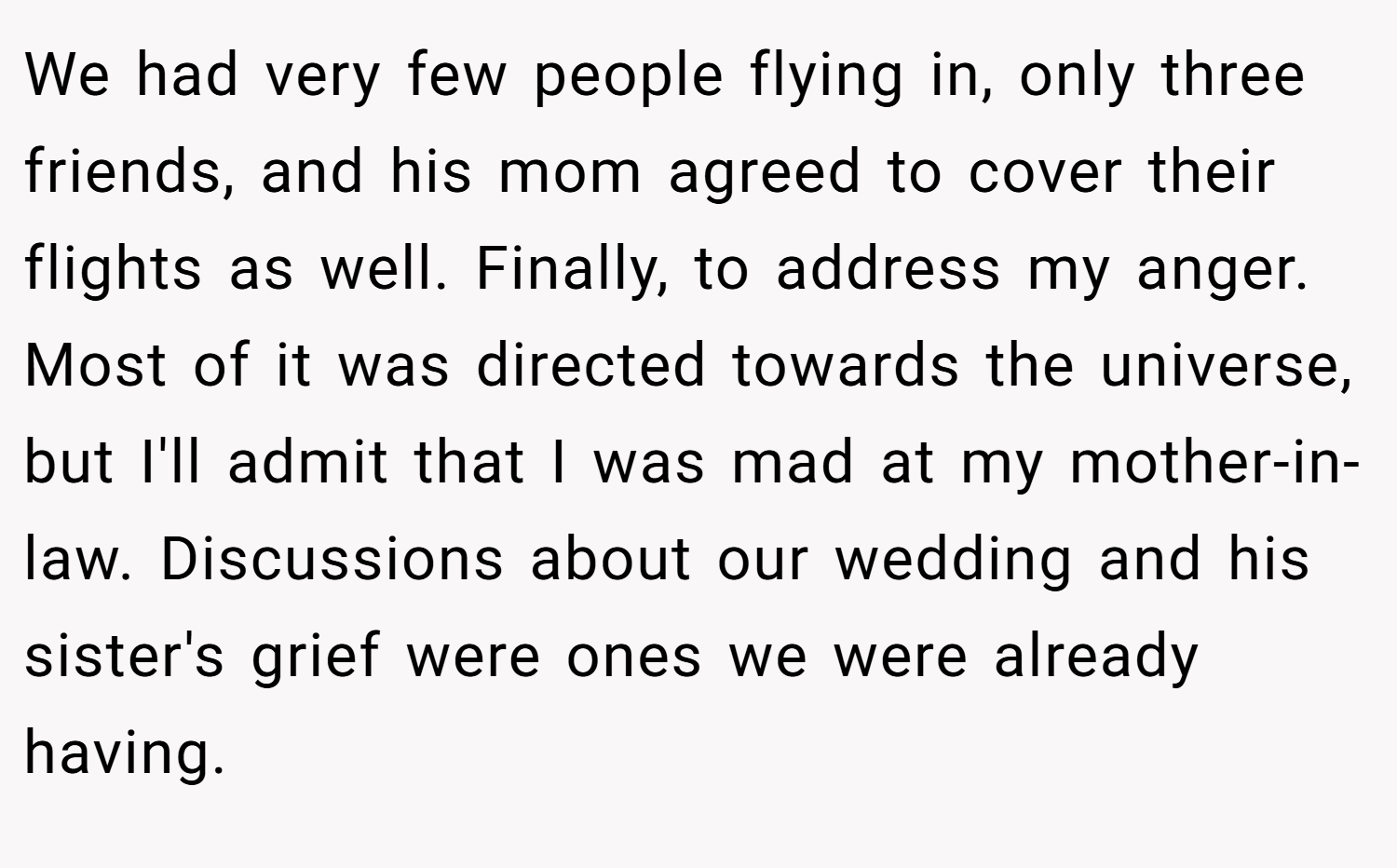 We had very few people flying in, only three friends, and his mom agreed to cover their flights as well. Finally, to address my anger. Most of it was directed towards the universe, but I'll admit that I was mad at my mother-in-law. Discussions about our wedding and his sister's grief were ones we were already having.