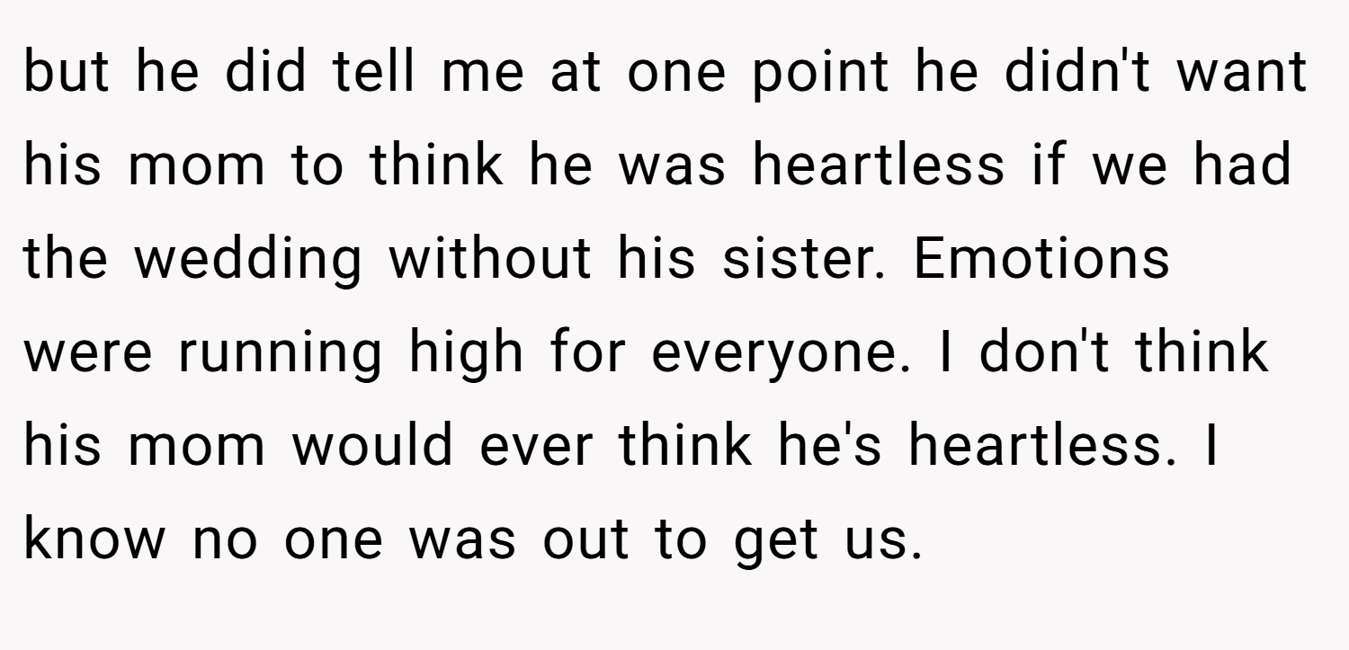 but he did tell me at one point he didn't want his mom to think he was heartless if we had the wedding without his sister. Emotions were running high for everyone. I don't think his mom would ever think he's heartless. I know no one was out to get us.