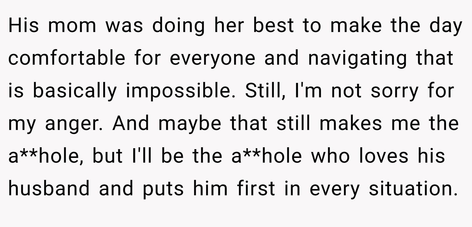 His mom was doing her best to make the day comfortable for everyone and navigating that is basically impossible. Still, I'm not sorry for my anger. And maybe that still makes me the a**hole, but I'll be the a**hole who loves his husband and puts him first in every situation.