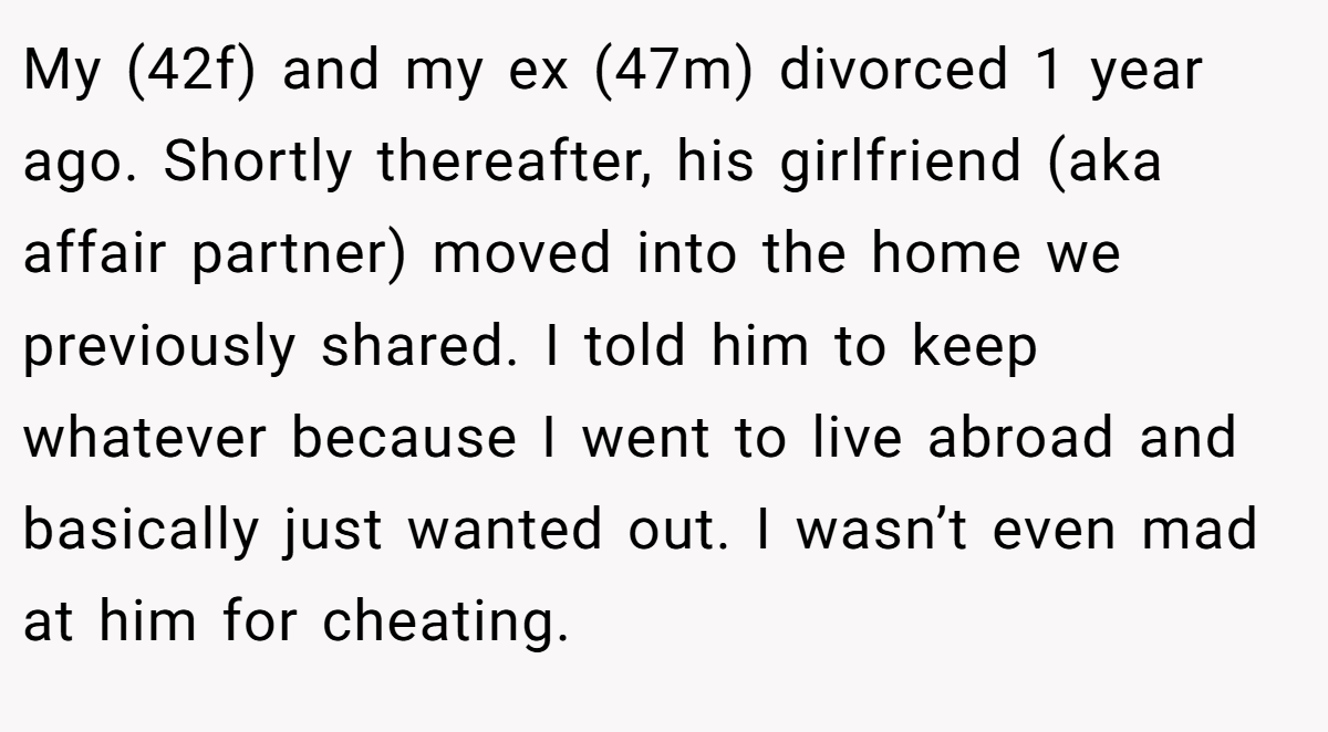 My (42f) and my ex (47m) divorced 1 year ago. Shortly thereafter, his girlfriend (aka affair partner) moved into the home we previously shared. I told him to keep whatever because I went to live abroad and basically just wanted out. I wasn’t even mad at him for cheating.