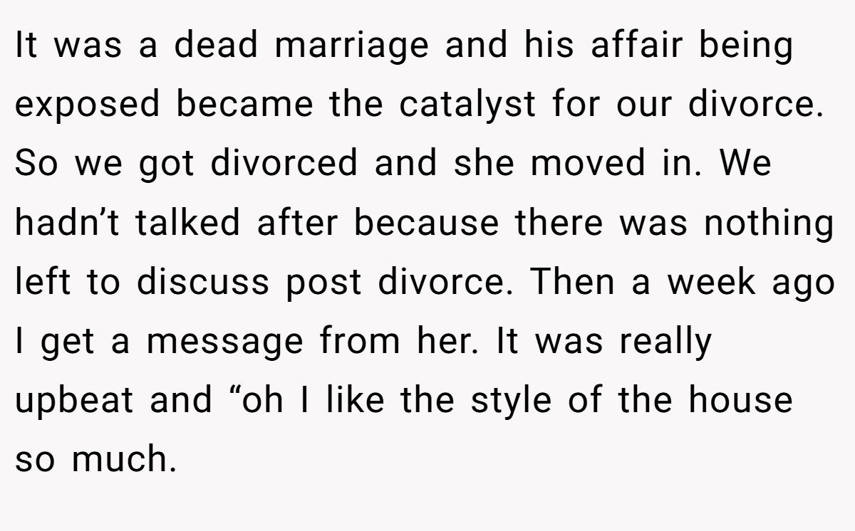 It was a dead marriage and his affair being exposed became the catalyst for our divorce. So we got divorced and she moved in. We hadn’t talked after because there was nothing left to discuss post divorce. Then a week ago I get a message from her. It was really upbeat and “oh I like the style of the house so much.