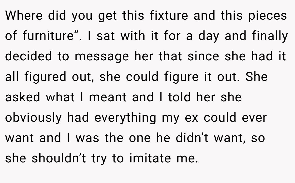 Where did you get this fixture and this pieces of furniture”. I sat with it for a day and finally decided to message her that since she had it all figured out, she could figure it out. She asked what I meant and I told her she obviously had everything my ex could ever want and I was the one he didn’t want, so she shouldn’t try to imitate me.