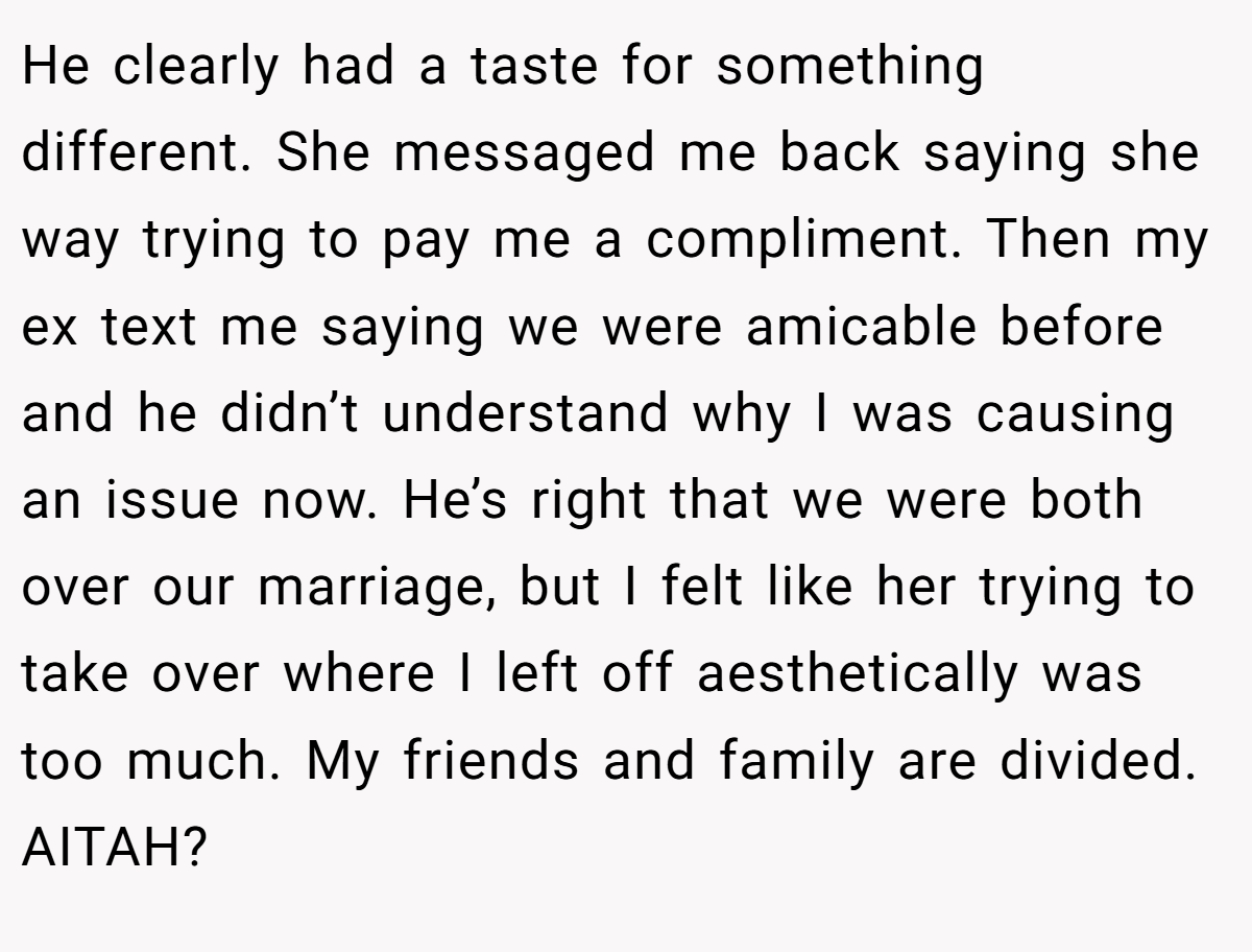 He clearly had a taste for something different. She messaged me back saying she way trying to pay me a compliment. Then my ex text me saying we were amicable before and he didn’t understand why I was causing an issue now. He’s right that we were both over our marriage, but I felt like her trying to take over where I left off aesthetically was too much. My friends and family are divided. AITAH?