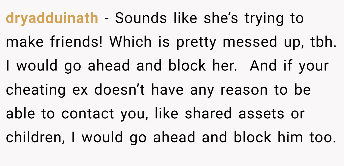 dryadduinath − Sounds like she’s trying to make friends! Which is pretty messed up, tbh. I would go ahead and block her.  And if your cheating ex doesn’t have any reason to be able to contact you, like shared assets or children, I would go ahead and block him too.