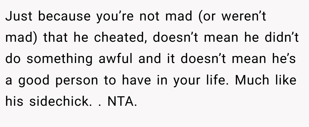 Just because you’re not mad (or weren’t mad) that he cheated, doesn’t mean he didn’t do something awful and it doesn’t mean he’s a good person to have in your life. Much like his sidechick. . NTA. 