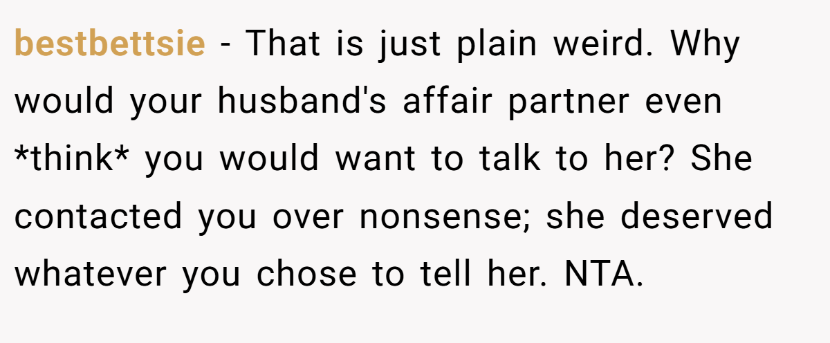 bestbettsie − That is just plain weird. Why would your husband's affair partner even *think* you would want to talk to her? She contacted you over nonsense; she deserved whatever you chose to tell her. NTA.
