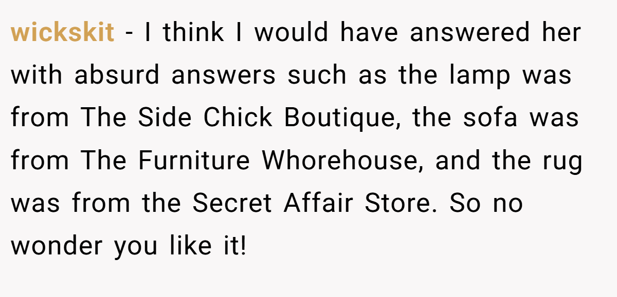 wickskit − I think I would have answered her with absurd answers such as the lamp was from The Side Chick Boutique, the sofa was from The Furniture Whorehouse, and the rug was from the Secret Affair Store. So no wonder you like it!