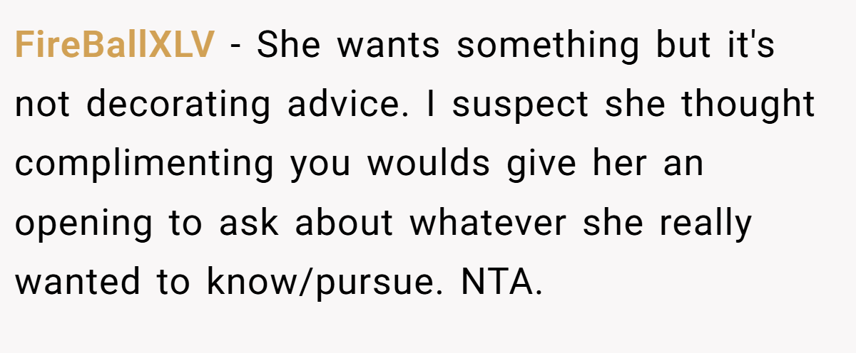FireBallXLV − She wants something but it's not decorating advice. I suspect she thought complimenting you woulds give her an opening to ask about whatever she really wanted to know/pursue. NTA.