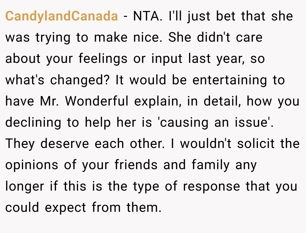 CandylandCanada − NTA. I'll just bet that she was trying to make nice. She didn't care about your feelings or input last year, so what's changed? It would be entertaining to have Mr. Wonderful explain, in detail, how you declining to help her is 'causing an issue'. They deserve each other. I wouldn't solicit the opinions of your friends and family any longer if this is the type of response that you could expect from them.