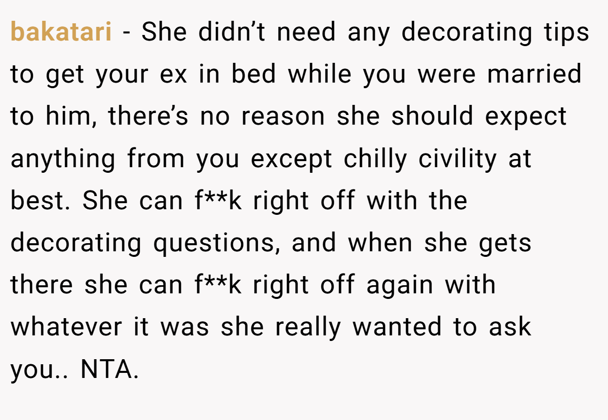 bakatari − She didn’t need any decorating tips to get your ex in bed while you were married to him, there’s no reason she should expect anything from you except chilly civility at best. She can f**k right off with the decorating questions, and when she gets there she can f**k right off again with whatever it was she really wanted to ask you.. NTA.