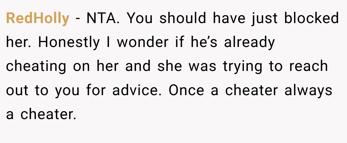 RedHolly − NTA. You should have just blocked her. Honestly I wonder if he’s already cheating on her and she was trying to reach out to you for advice. Once a cheater always a cheater.