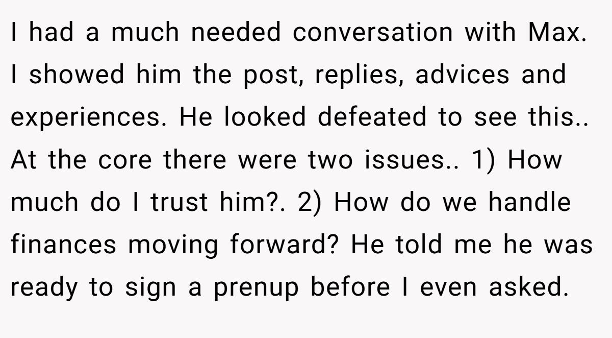 I had a much needed conversation with Max. I showed him the post, replies, advices and experiences. He looked defeated to see this.. At the core there were two issues.. 1) How much do I trust him?. 2) How do we handle finances moving forward? He told me he was ready to sign a prenup before I even asked.
