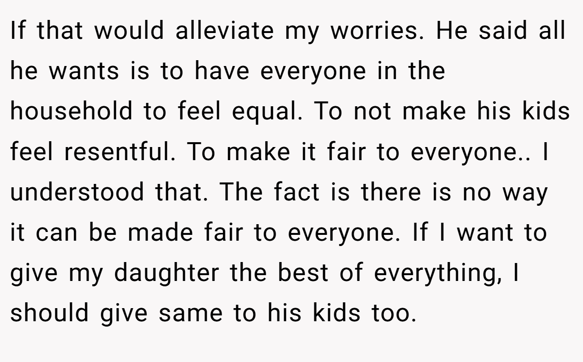 If that would alleviate my worries. He said all he wants is to have everyone in the household to feel equal. To not make his kids feel resentful. To make it fair to everyone.. I understood that. The fact is there is no way it can be made fair to everyone. If I want to give my daughter the best of everything, I should give same to his kids too.