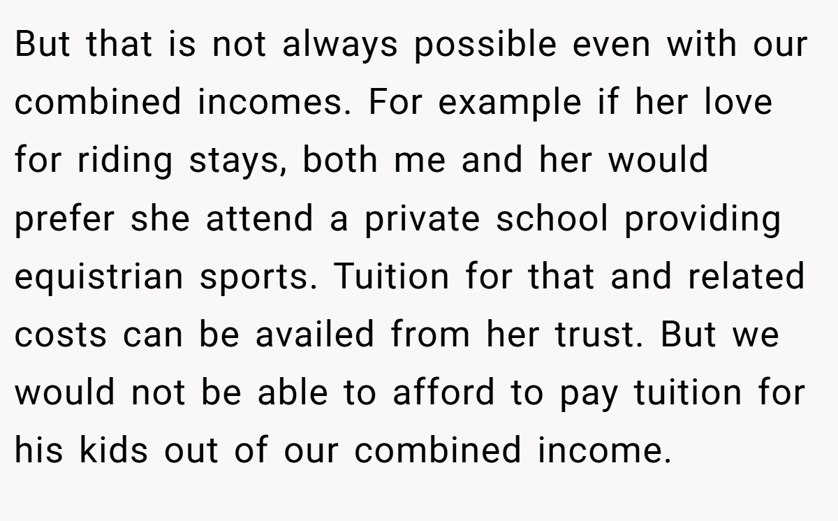 But that is not always possible even with our combined incomes. For example if her love for riding stays, both me and her would prefer she attend a private school providing equistrian sports. Tuition for that and related costs can be availed from her trust. But we would not be able to afford to pay tuition for his kids out of our combined income.