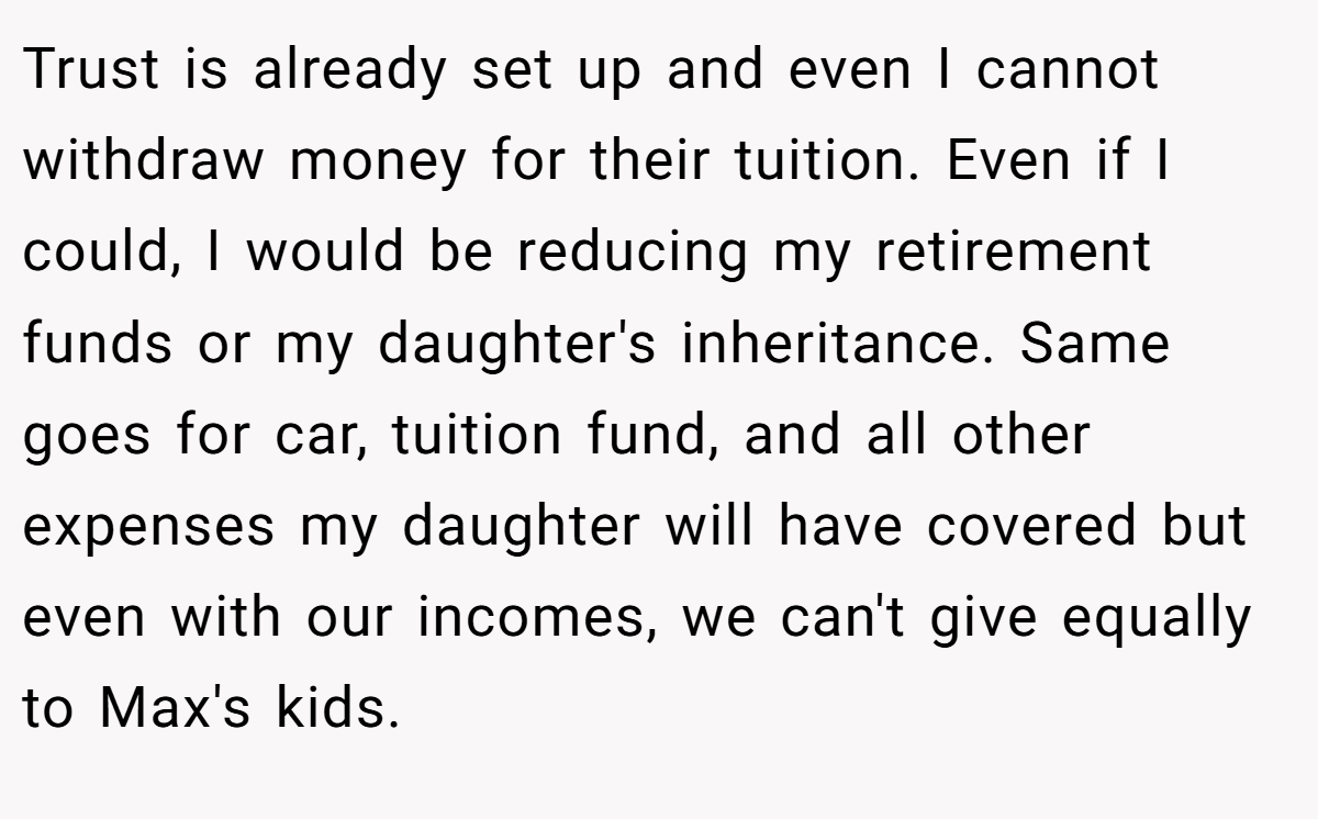 Trust is already set up and even I cannot withdraw money for their tuition. Even if I could, I would be reducing my retirement funds or my daughter's inheritance. Same goes for car, tuition fund, and all other expenses my daughter will have covered but even with our incomes, we can't give equally to Max's kids.