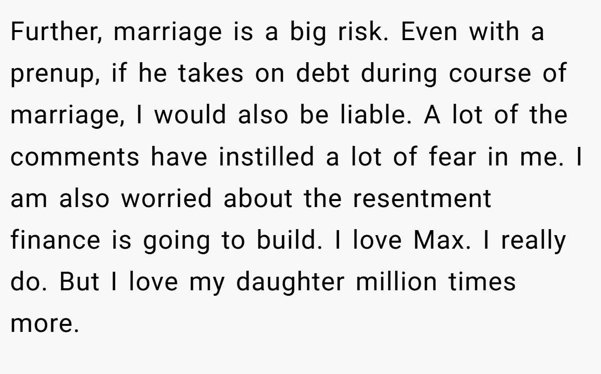 Further, marriage is a big risk. Even with a prenup, if he takes on debt during course of marriage, I would also be liable. A lot of the comments have instilled a lot of fear in me. I am also worried about the resentment finance is going to build. I love Max. I really do. But I love my daughter million times more.