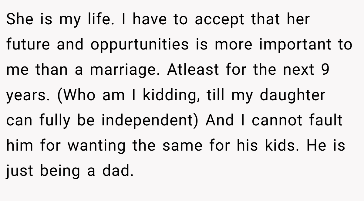 She is my life. I have to accept that her future and oppurtunities is more important to me than a marriage. Atleast for the next 9 years. (Who am I kidding, till my daughter can fully be independent) And I cannot fault him for wanting the same for his kids. He is just being a dad.