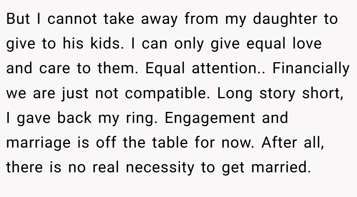 But I cannot take away from my daughter to give to his kids. I can only give equal love and care to them. Equal attention.. Financially we are just not compatible. Long story short, I gave back my ring. Engagement and marriage is off the table for now. After all, there is no real necessity to get married.