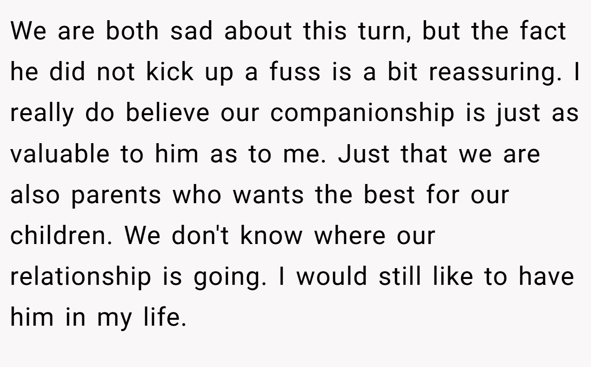 We are both sad about this turn, but the fact he did not kick up a fuss is a bit reassuring. I really do believe our companionship is just as valuable to him as to me. Just that we are also parents who wants the best for our children. We don't know where our relationship is going. I would still like to have him in my life.