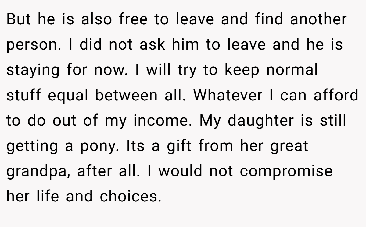 But he is also free to leave and find another person. I did not ask him to leave and he is staying for now. I will try to keep normal stuff equal between all. Whatever I can afford to do out of my income. My daughter is still getting a pony. Its a gift from her great grandpa, after all. I would not compromise her life and choices.