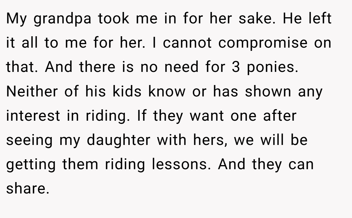 My grandpa took me in for her sake. He left it all to me for her. I cannot compromise on that. And there is no need for 3 ponies. Neither of his kids know or has shown any interest in riding. If they want one after seeing my daughter with hers, we will be getting them riding lessons. And they can share.