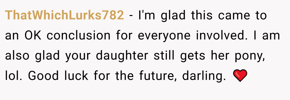 ThatWhichLurks782 − I'm glad this came to an OK conclusion for everyone involved. I am also glad your daughter still gets her pony, lol. Good luck for the future, darling. ❤️