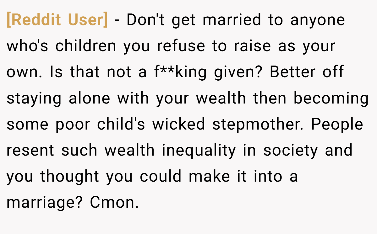 [Reddit User] − Don't get married to anyone who's children you refuse to raise as your own. Is that not a f**king given? Better off staying alone with your wealth then becoming some poor child's wicked stepmother. People resent such wealth inequality in society and you thought you could make it into a marriage? Cmon.