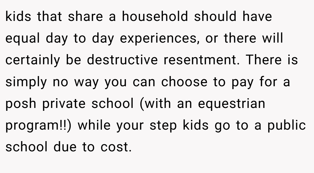 kids that share a household should have equal day to day experiences, or there will certainly be destructive resentment. There is simply no way you can choose to pay for a posh private school (with an equestrian program!!) while your step kids go to a public school due to cost.
