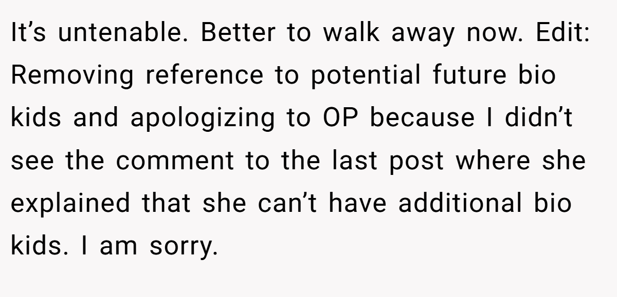 It’s untenable. Better to walk away now. Edit: Removing reference to potential future bio kids and apologizing to OP because I didn’t see the comment to the last post where she explained that she can’t have additional bio kids. I am sorry.