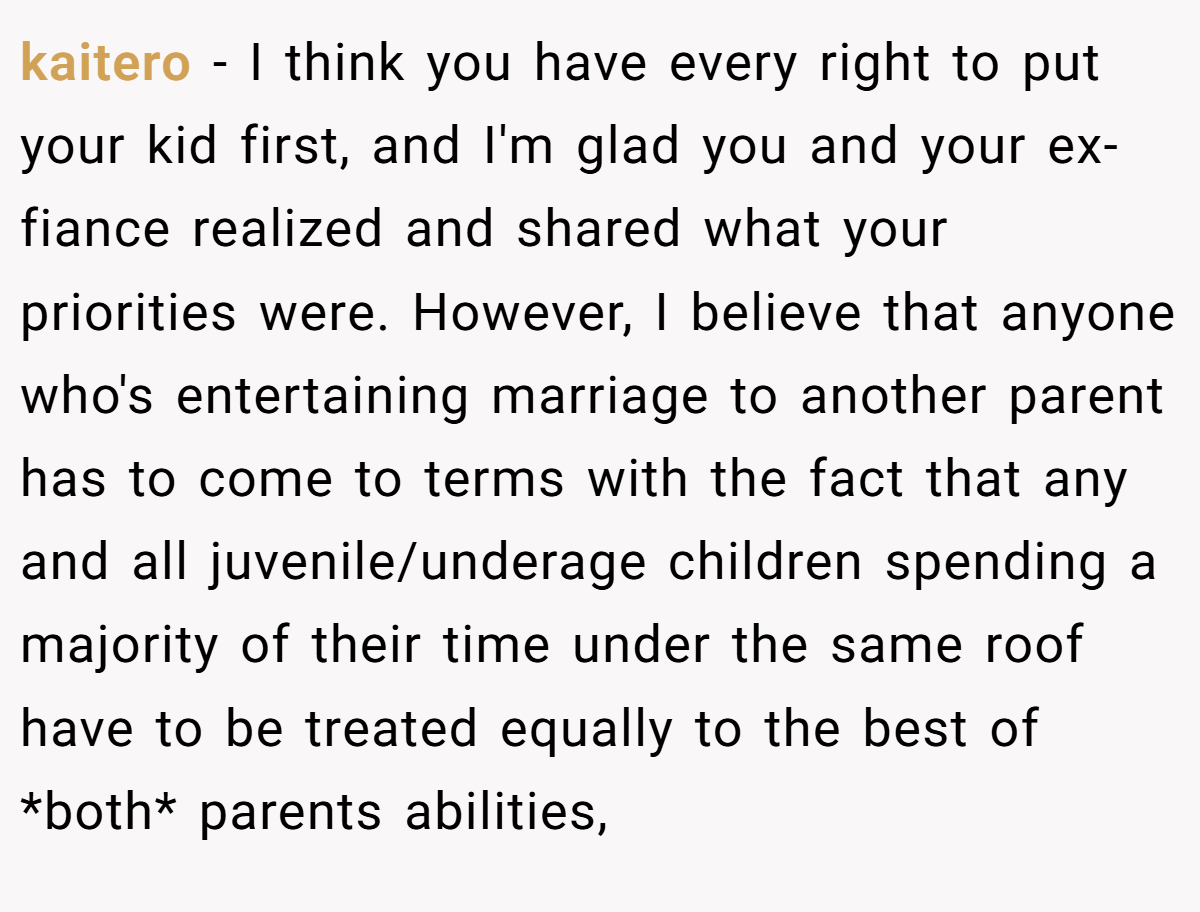 kaitero − I think you have every right to put your kid first, and I'm glad you and your ex-fiance realized and shared what your priorities were. However, I believe that anyone who's entertaining marriage to another parent has to come to terms with the fact that any and all juvenile/underage children spending a majority of their time under the same roof have to be treated equally to the best of *both* parents abilities,