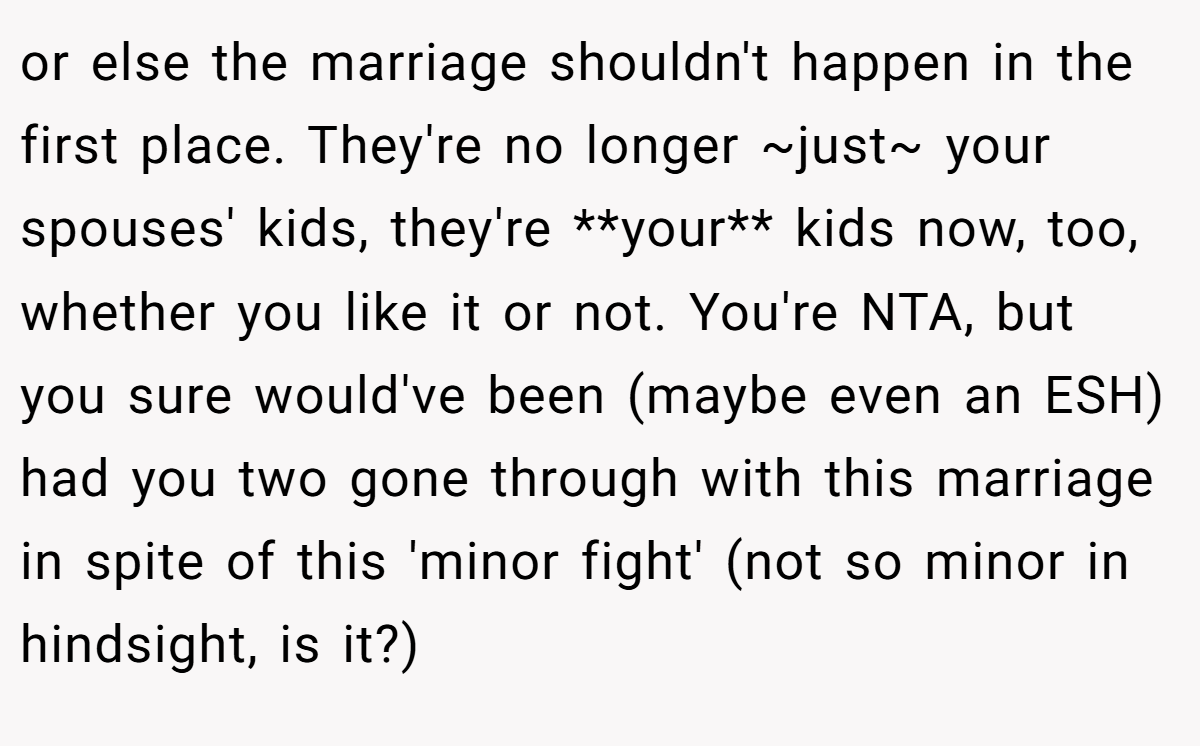 or else the marriage shouldn't happen in the first place. They're no longer ~just~ your spouses' kids, they're **your** kids now, too, whether you like it or not. You're NTA, but you sure would've been (maybe even an ESH) had you two gone through with this marriage in spite of this 'minor fight' (not so minor in hindsight, is it?)