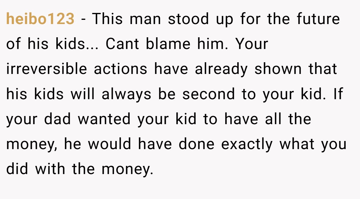 heibo123 − This man stood up for the future of his kids... Cant blame him. Your irreversible actions have already shown that his kids will always be second to your kid. If your dad wanted your kid to have all the money, he would have done exactly what you did with the money.