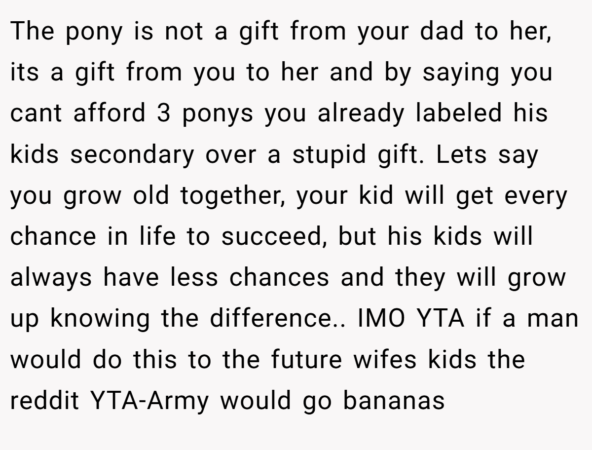 The pony is not a gift from your dad to her, its a gift from you to her and by saying you cant afford 3 ponys you already labeled his kids secondary over a stupid gift. Lets say you grow old together, your kid will get every chance in life to succeed, but his kids will always have less chances and they will grow up knowing the difference.. IMO YTA if a man would do this to the future wifes kids the reddit YTA-Army would go bananas