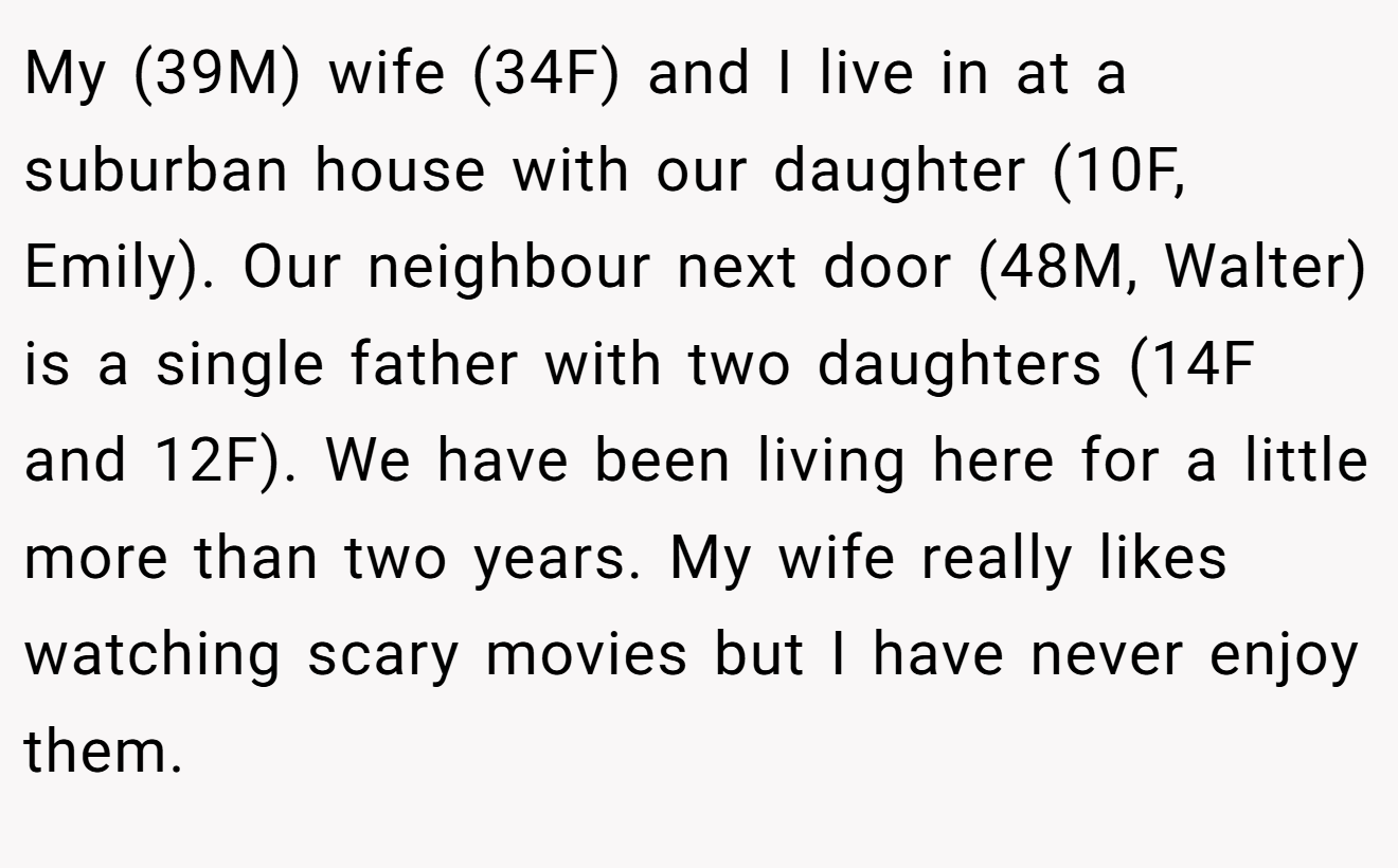 My (39M) wife (34F) and I live in at a suburban house with our daughter (10F, Emily). Our neighbour next door (48M, Walter) is a single father with two daughters (14F and 12F). We have been living here for a little more than two years. My wife really likes watching scary movies but I have never enjoy them.