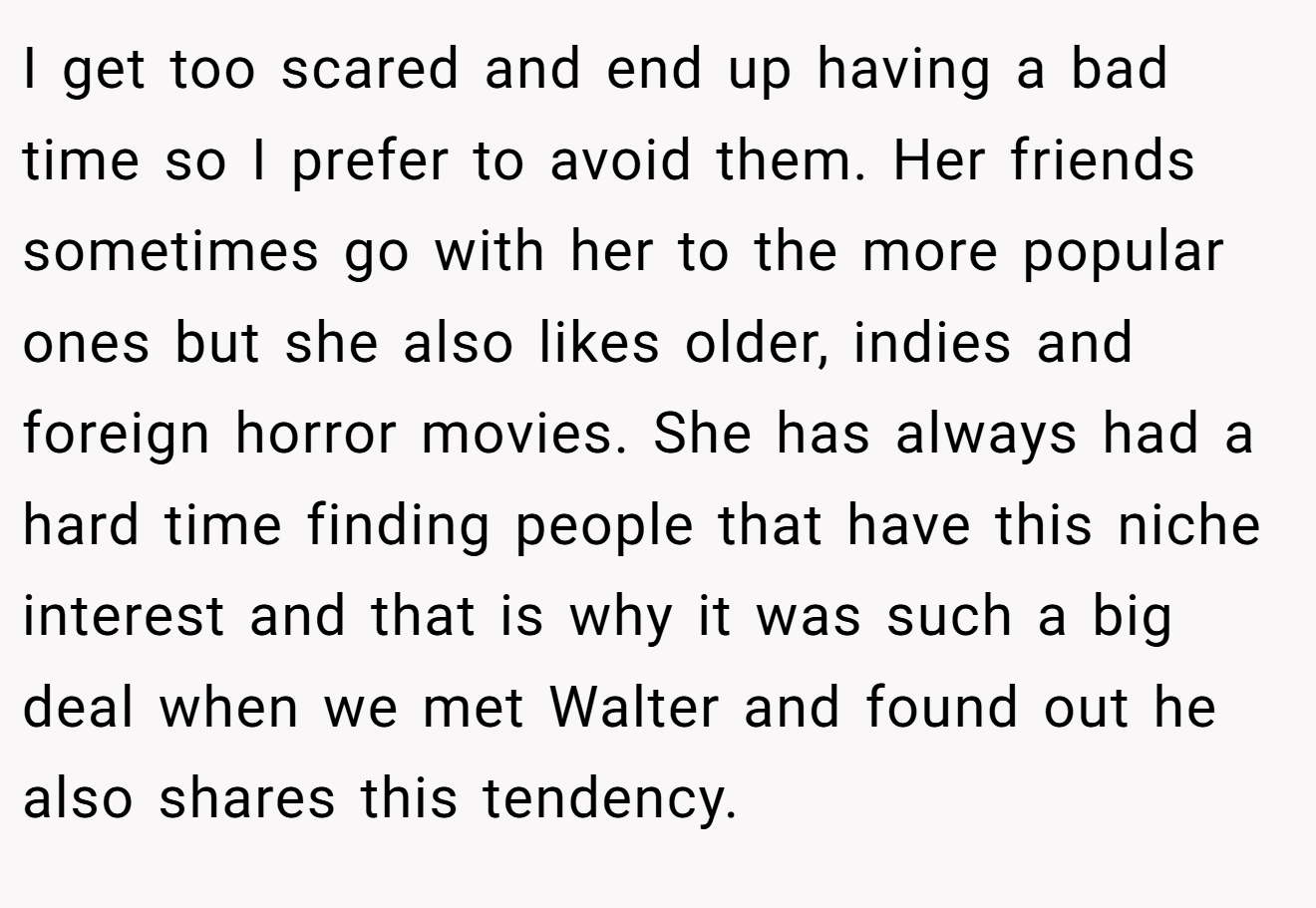 I get too scared and end up having a bad time so I prefer to avoid them. Her friends sometimes go with her to the more popular ones but she also likes older, indies and foreign horror movies. She has always had a hard time finding people that have this niche interest and that is why it was such a big deal when we met Walter and found out he also shares this tendency.