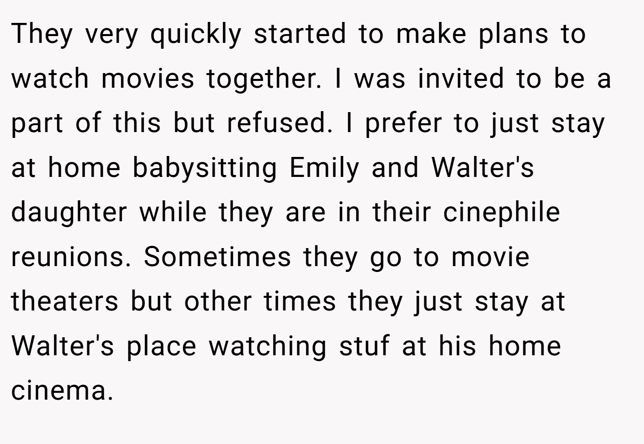 They very quickly started to make plans to watch movies together. I was invited to be a part of this but refused. I prefer to just stay at home babysitting Emily and Walter's daughter while they are in their cinephile reunions. Sometimes they go to movie theaters but other times they just stay at Walter's place watching stuf at his home cinema.