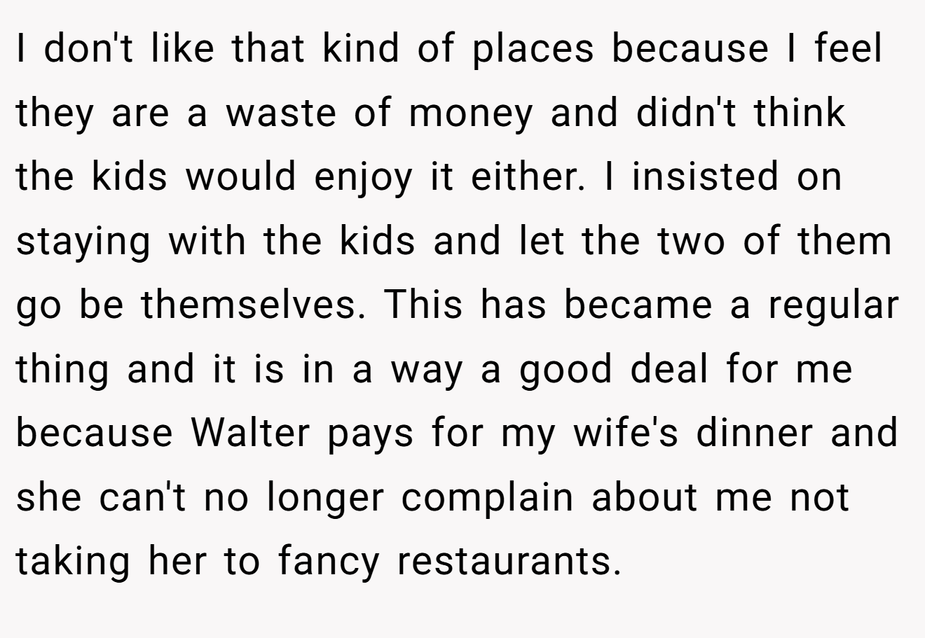 I don't like that kind of places because I feel they are a waste of money and didn't think the kids would enjoy it either. I insisted on staying with the kids and let the two of them go be themselves. This has became a regular thing and it is in a way a good deal for me because Walter pays for my wife's dinner and she can't no longer complain about me not taking her to fancy restaurants.