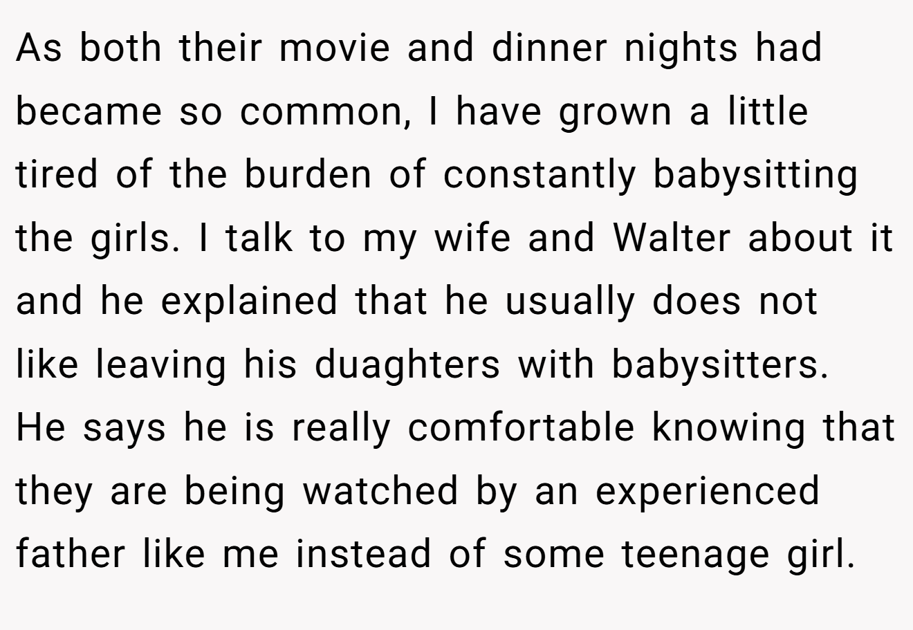As both their movie and dinner nights had became so common, I have grown a little tired of the burden of constantly babysitting the girls. I talk to my wife and Walter about it and he explained that he usually does not like leaving his duaghters with babysitters. He says he is really comfortable knowing that they are being watched by an experienced father like me instead of some teenage girl.